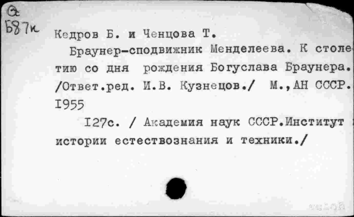 ﻿&
Кедров Б. и Ченцова Т.
Браунер-сподвижник Менделеева. К столе тию со дня рождения Богуслава Браунера. /Ответ.ред. И.В. Кузнецов./ М.,АН СССР. 1955
127с. / Академия наук СССР.Институт истории естествознания и техники./